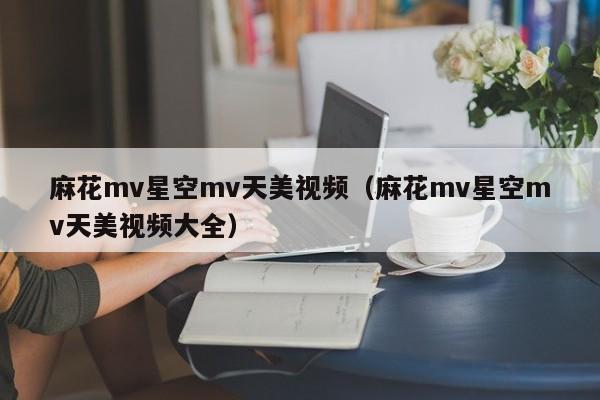 麻花mv星空mv天美视频（麻花mv星空mv天美视频大全）