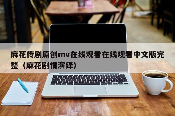麻花传剧原创mv在线观看在线观看中文版完整（麻花剧情演绎）