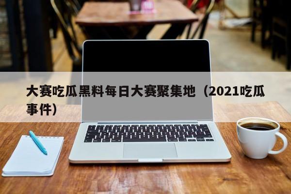 大赛吃瓜黑料每日大赛聚集地（2021吃瓜事件）