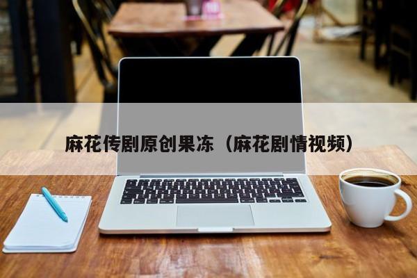 麻花传剧原创果冻（麻花剧情视频）