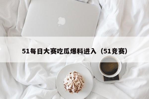 51每日大赛吃瓜爆料进入（51竞赛）