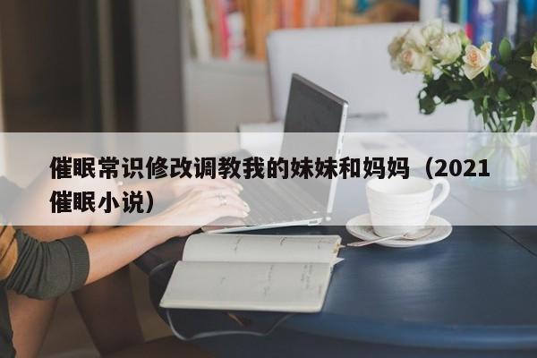 催眠常识修改调教我的妹妹和妈妈（2021催眠小说）