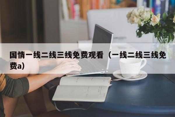 国情一线二线三线免费观看（一线二线三线免费a）