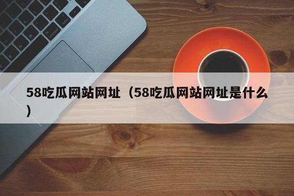 58吃瓜网站网址（58吃瓜网站网址是什么）