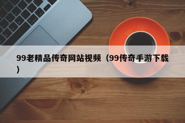99老精品传奇网站视频（99传奇手游下载）