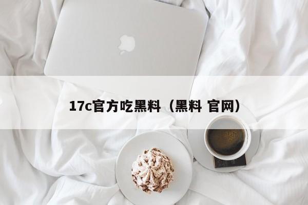 17c官方吃黑料（黑料 官网）