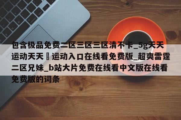 包含极品免费二区三区三区清不卡_5g天天运动天天奭运动入口在线看免费版_超爽雷霆二区兄妹_b站大片免费在线看中文版在线看免费版的词条