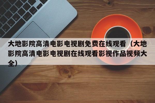 大地影院高清电影电视剧免费在线观看（大地影院高清电影电视剧在线观看影视作品视频大全）